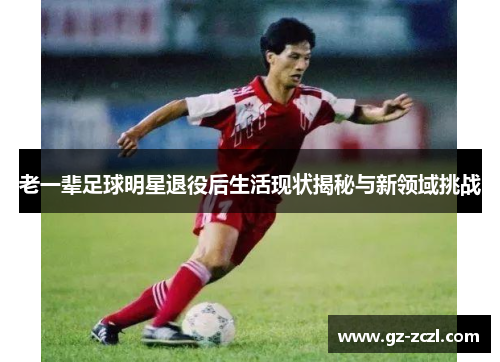 老一辈足球明星退役后生活现状揭秘与新领域挑战