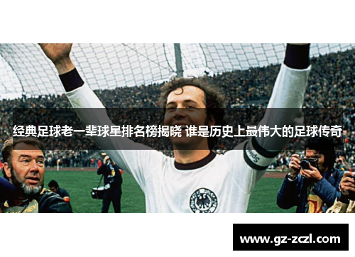经典足球老一辈球星排名榜揭晓 谁是历史上最伟大的足球传奇